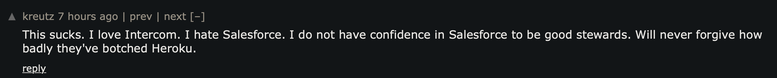 Hacker News comment reacting to the acquisition: I love Intercom. I hate Salesforce. I do not have confidence in Salesforce to be good stewards. Will never forgive how badly they've botched Heroku.