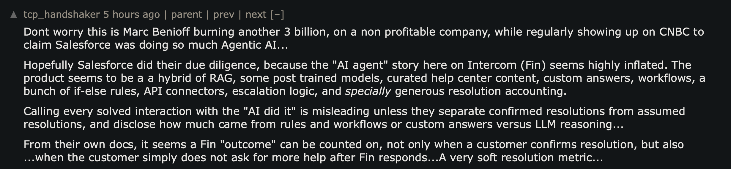 Hacker News comment arguing Fin's AI resolution metric is inflated: the AI agent story on Intercom (Fin) seems highly inflated, a hybrid of RAG, post-trained models, help center content, custom answers, workflows and if-else rules. A Fin outcome can be counted not only when a customer confirms resolution, but also when the customer simply does not ask for more help after Fin responds. A very soft resolution metric.