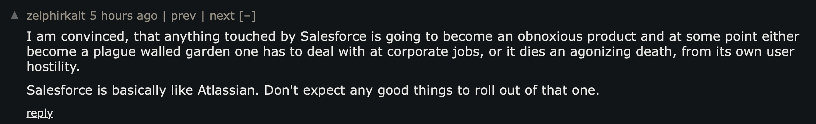 Hacker News comment reacting to the acquisition: I am convinced that anything touched by Salesforce is going to become an obnoxious product and at some point either become a plague walled garden one has to deal with at corporate jobs, or it dies an agonizing death, from its own user hostility. Salesforce is basically like Atlassian. Don't expect any good things to roll out of that one.